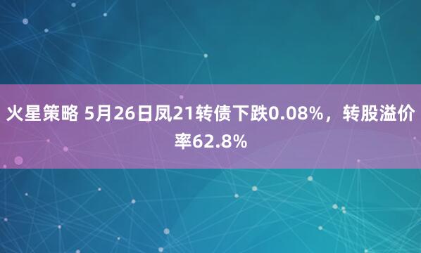 火星策略 5月26日凤21转债下跌0.08%，转股溢价率62.8%