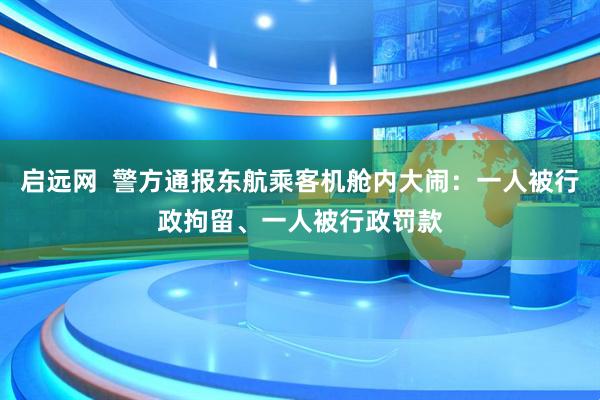 启远网  警方通报东航乘客机舱内大闹：一人被行政拘留、一人被行政罚款
