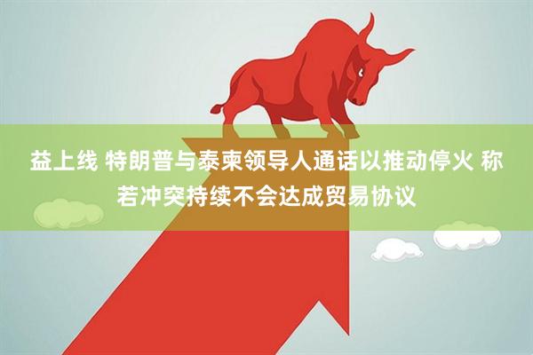 益上线 特朗普与泰柬领导人通话以推动停火 称若冲突持续不会达成贸易协议