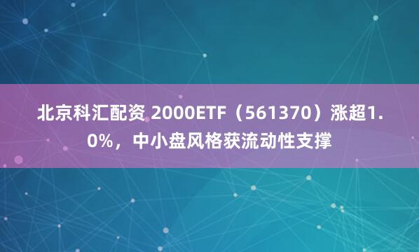 北京科汇配资 2000ETF（561370）涨超1.0%，中小盘风格获流动性支撑
