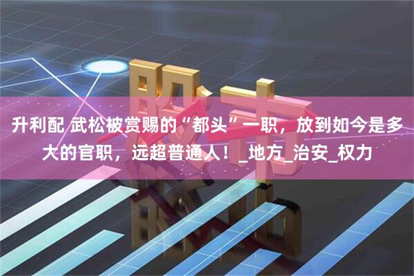 升利配 武松被赏赐的“都头”一职，放到如今是多大的官职，远超普通人！_地方_治安_权力