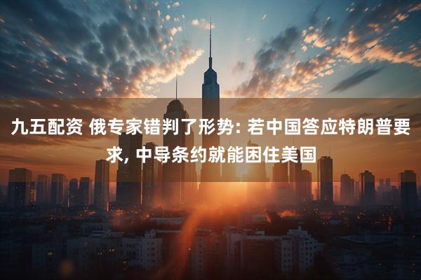 九五配资 俄专家错判了形势: 若中国答应特朗普要求, 中导条约就能困住美国