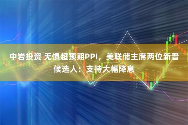 中岩投资 无惧超预期PPI，美联储主席两位新晋候选人：支持大幅降息