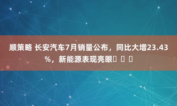 顺策略 长安汽车7月销量公布，同比大增23.43%，新能源表现亮眼​​​