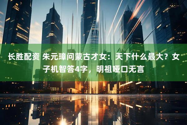 长胜配资 朱元璋问蒙古才女：天下什么最大？女子机智答4字，明祖哑口无言