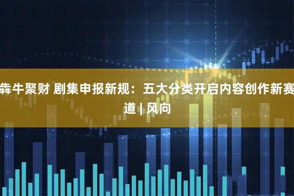 犇牛聚财 剧集申报新规：五大分类开启内容创作新赛道 | 风向