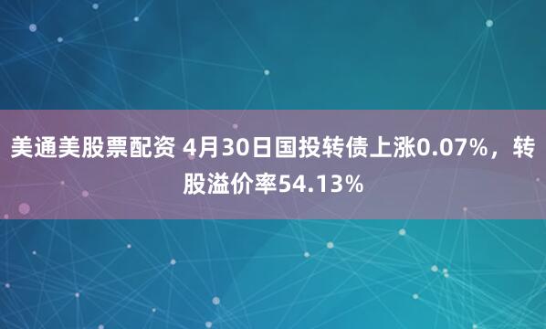 美通美股票配资 4月30日国投转债上涨0.07%，转股溢价率54.13%