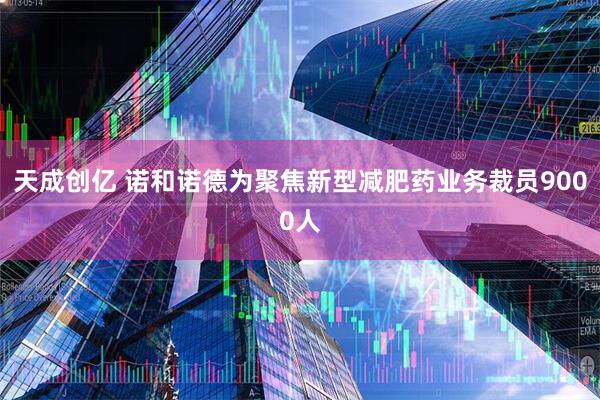 天成创亿 诺和诺德为聚焦新型减肥药业务裁员9000人